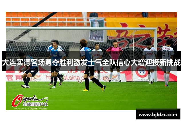 大连实德客场勇夺胜利激发士气全队信心大增迎接新挑战